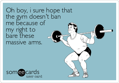 Oh boy, i sure hope that
the gym doesn't ban
me because of
my right to
bare these
massive arms.