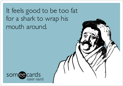 It feels good to be too fat
for a shark to wrap his
mouth around.