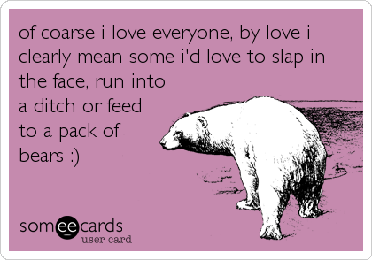 of coarse i love everyone, by love i
clearly mean some i'd love to slap in
the face, run into
a ditch or feed
to a pack of
bears :)