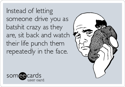 Instead of letting
someone drive you as
batshit crazy as they
are, sit back and watch
their life punch them
repeatedly in the face.