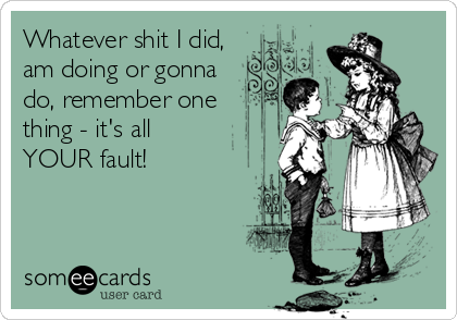 Whatever shit I did,
am doing or gonna
do, remember one
thing - it's all
YOUR fault!
