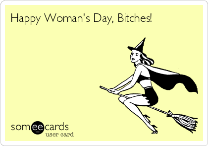 Happy Woman's Day, Bitches!