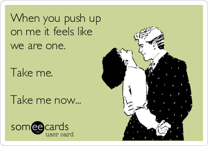 When you push up
on me it feels like
we are one.

Take me.

Take me now...