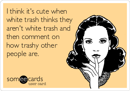 I think it's cute when
white trash thinks they
aren't white trash and
then comment on
how trashy other
people are.