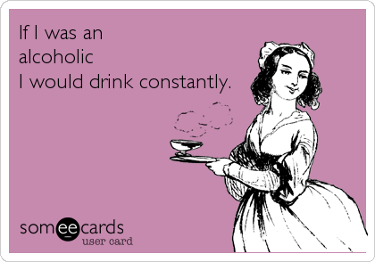 If I was an
alcoholic
I would drink constantly.