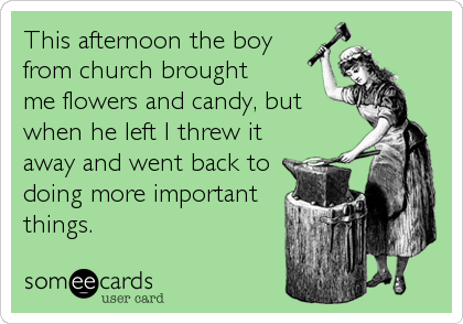 This afternoon the boy
from church brought
me flowers and candy, but
when he left I threw it
away and went back to
doing more important<br /%3