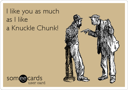 I like you as much
as I Iike
a Knuckle Chunk!