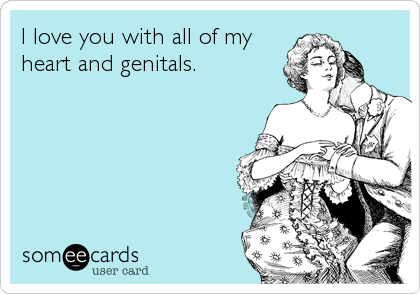 I love you with all of my
heart and genitals.