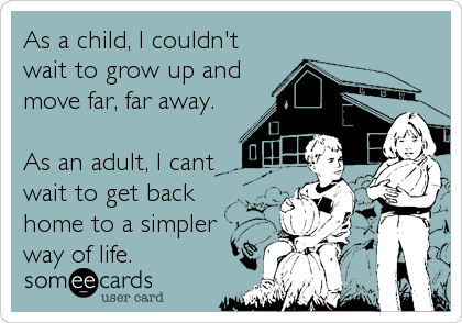 As a child, I couldn't
wait to grow up and
move far, far away. 

As an adult, I cant
wait to get back
home to a simpler <br