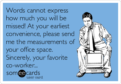 Words cannot express
how much you will be
missed! At your earliest
convenience, please send
me the measurements of
your office space.
Sincerely, your favorite
co-worker...