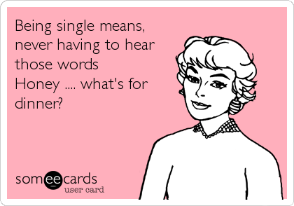 Being single means,
never having to hear
those words  
Honey .... what's for
dinner?