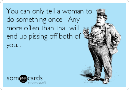 You can only tell a woman to
do something once.  Any
more often than that will
end up pissing off both of
you...