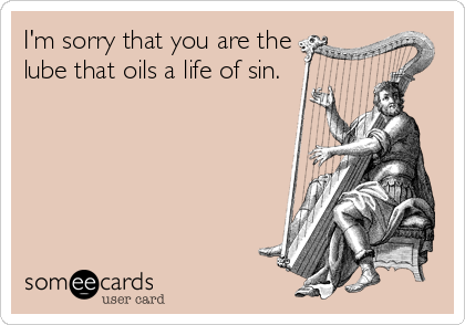 I'm sorry that you are the
lube that oils a life of sin.