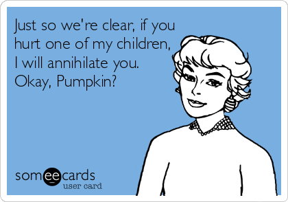 Just so we're clear, if you
hurt one of my children,
I will annihilate you.
Okay, Pumpkin?