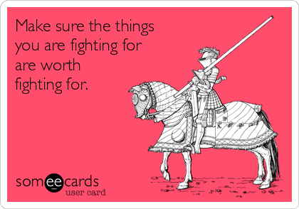 Make sure the things 
you are fighting for
are worth
fighting for.