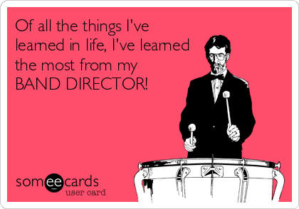 Of all the things I've
learned in life, I've learned
the most from my
BAND DIRECTOR!