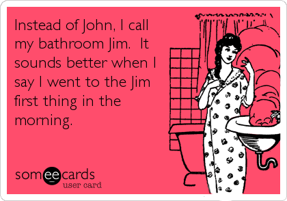 Instead of John, I call
my bathroom Jim.  It
sounds better when I
say I went to the Jim
first thing in the
morning.