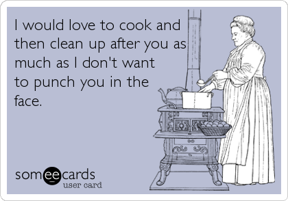 I would love to cook and 
then clean up after you as
much as I don't want
to punch you in the
face.