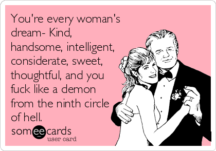 You're every woman's
dream- Kind,
handsome, intelligent,
considerate, sweet, 
thoughtful, and you
fuck like a demon
from the ninth circle
of hell.