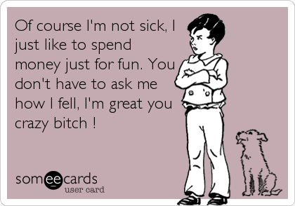 Of course I'm not sick, I
just like to spend
money just for fun. You
don't have to ask me
how I fell, I'm great you
crazy bitch !