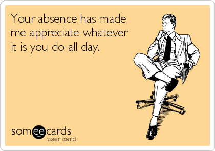 Your absence has made
me appreciate whatever
it is you do all day.