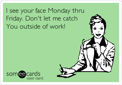 I see your face Monday thru
Friday. Don't let me catch
You outside of work!