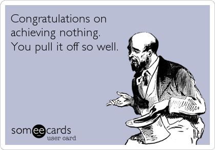 Congratulations on
achieving nothing.
You pull it off so well.