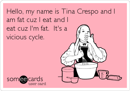 Hello, my name is Tina Crespo and I
am fat cuz I eat and I
eat cuz I'm fat.  It's a
vicious cycle.
