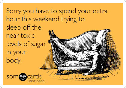 Sorry you have to spend your extra
hour this weekend trying to
sleep off the
near toxic
levels of sugar
in your
body.