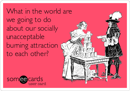 What in the world are
we going to do
about our socially
unacceptable
burning attraction
to each other?