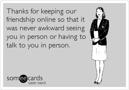 Thanks for keeping our
friendship online so that it
was never awkward seeing
you in person or having to
talk to you in person.