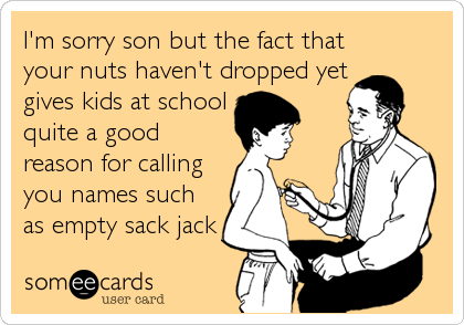 I'm sorry son but the fact that
your nuts haven't dropped yet
gives kids at school
quite a good
reason for calling
you names such
as empt