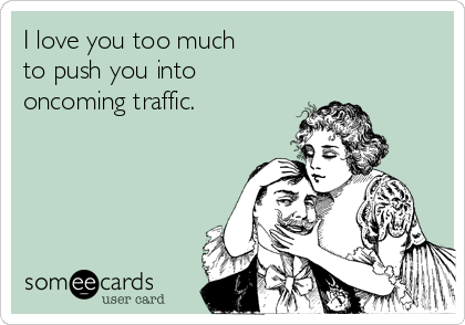 I love you too much 
to push you into
oncoming traffic.