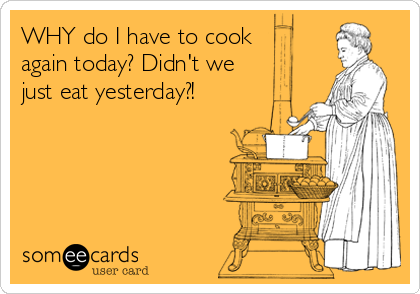 WHY do I have to cook 
again today? Didn't we
just eat yesterday?!
