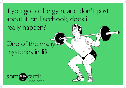 If you go to the gym, and don't post
about it on Facebook, does it
really happen? 

One of the many
mysteries in life!