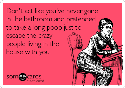 Don't act like you've never gone
in the bathroom and pretended
to take a long poop just to
escape the crazy
people living in the
house with you.