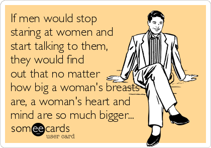 If men would stop
staring at women and
start talking to them,
they would find
out that no matter
how big a woman's breasts
are, a woman's heart and
mind are so much bigger...