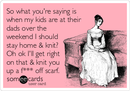 So what you're saying is
when my kids are at their
dads over the
weekend I should
stay home & knit?
Oh ok I'll get right
on that & knit you
up a f*** off scarf.