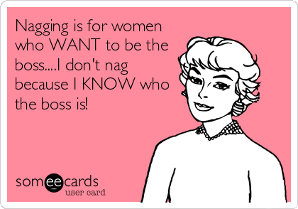 Nagging is for women
who WANT to be the
boss....I don't nag
because I KNOW who
the boss is!