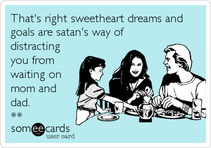 That's right sweetheart dreams and
goals are satan's way of
distracting
you from 
waiting on
mom and
dad.
**