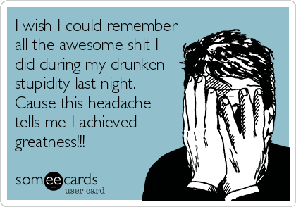 I wish I could remember
all the awesome shit I
did during my drunken
stupidity last night.
Cause this headache
tells me I achieved
greatness!!!