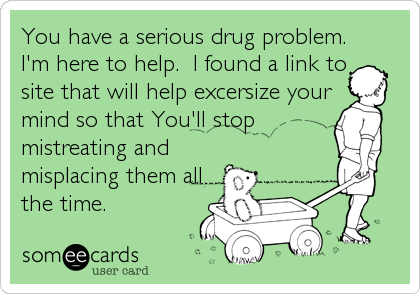 You have a serious drug problem.
I'm here to help.  I found a link to
site that will help excersize your
mind so that You'll stop
mistreating and 
misplacing them all
the time.