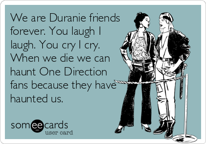 We are Duranie friends
forever. You laugh I
laugh. You cry I cry.
When we die we can
haunt One Direction
fans because they have
haunted us.