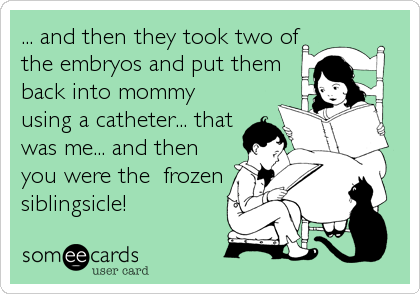 ... and then they took two of
the embryos and put them
back into mommy
using a catheter... that
was me... and then
you were the  frozen
siblingsicle!