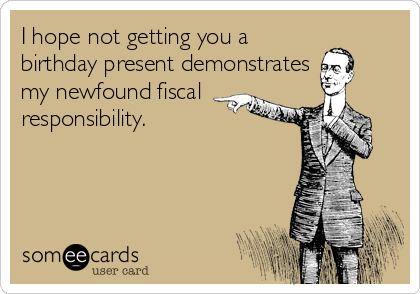 I hope not getting you a
birthday present demonstrates
my newfound fiscal
responsibility.
