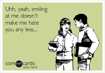 Uhh, yeah, smiling
at me doesn't
make me hate
you any less....
