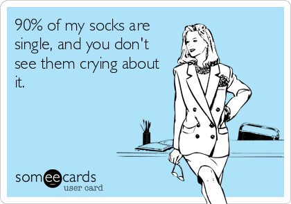 90% of my socks are
single, and you don't
see them crying about
it.