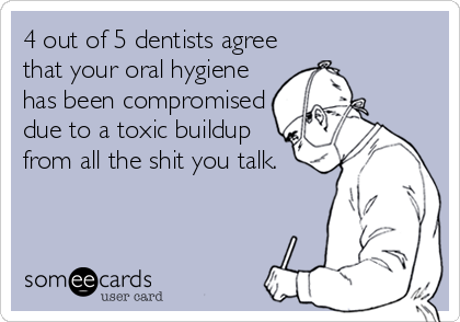 4 out of 5 dentists agree
that your oral hygiene
has been compromised
due to a toxic buildup
from all the shit you talk.