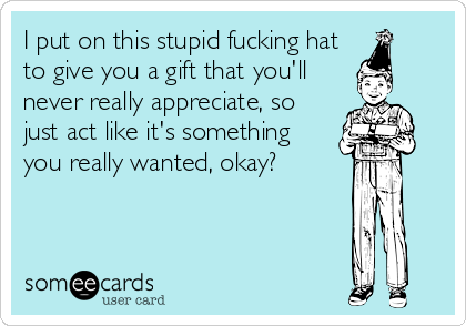 I put on this stupid fucking hat
to give you a gift that you'll
never really appreciate, so
just act like it's something
you really wanted, okay?