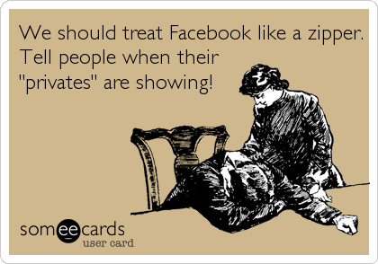 We should treat Facebook like a zipper.
Tell people when their
"privates" are showing!